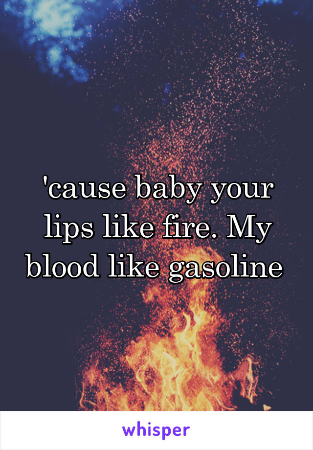 'cause baby your lips like fire. My blood like gasoline 