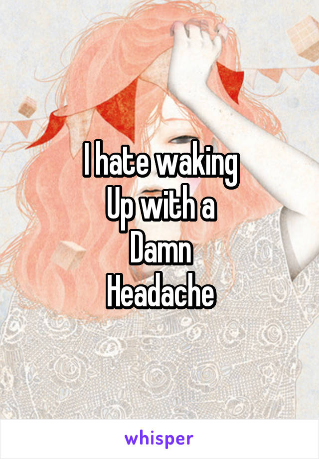 I hate waking
Up with a
Damn
Headache