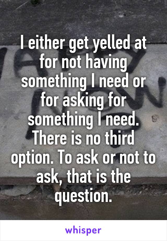 I either get yelled at for not having something I need or for asking for something I need. There is no third option. To ask or not to ask, that is the question.