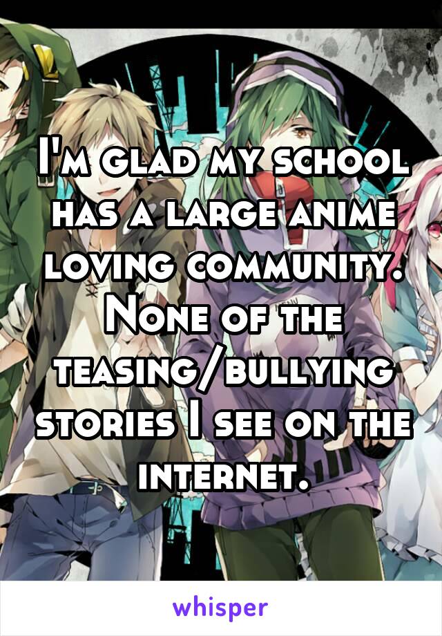 I'm glad my school has a large anime loving community. None of the teasing/bullying stories I see on the internet.