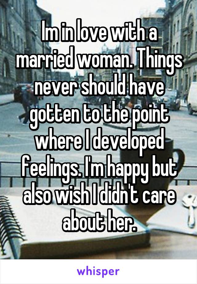 Im in love with a married woman. Things never should have gotten to the point where I developed feelings. I'm happy but also wish I didn't care about her.
