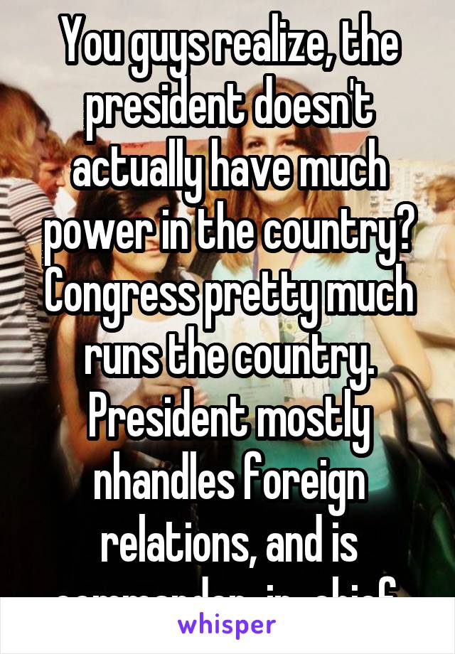 You guys realize, the president doesn't actually have much power in the country? Congress pretty much runs the country. President mostly nhandles foreign relations, and is commander-in-chief.