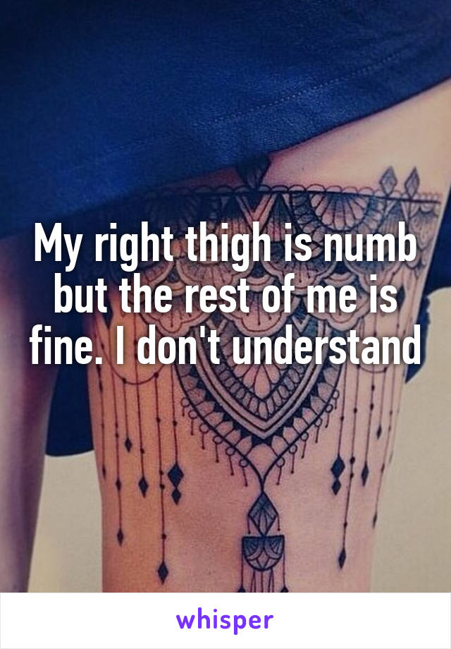 My right thigh is numb but the rest of me is fine. I don't understand 