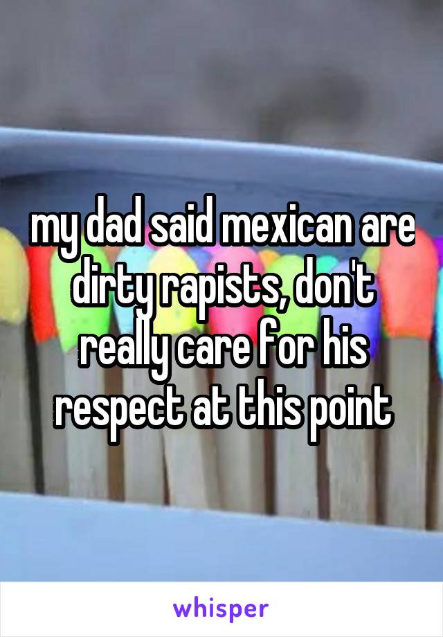 my dad said mexican are dirty rapists, don't really care for his respect at this point