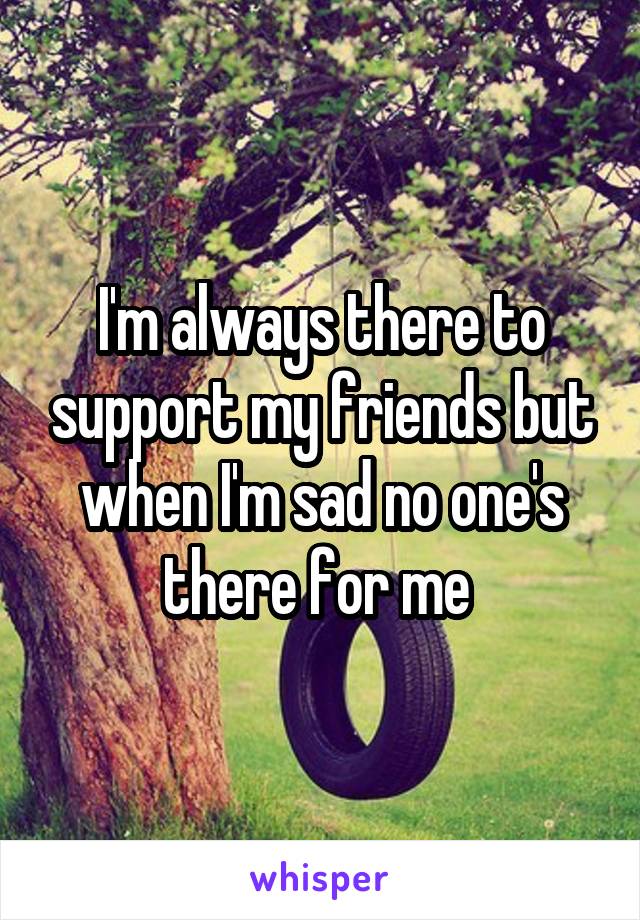 I'm always there to support my friends but when I'm sad no one's there for me 