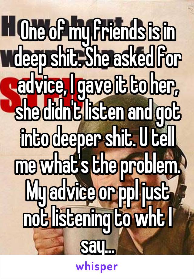 One of my friends is in deep shit. She asked for advice, I gave it to her, she didn't listen and got into deeper shit. U tell me what's the problem. My advice or ppl just not listening to wht I say...