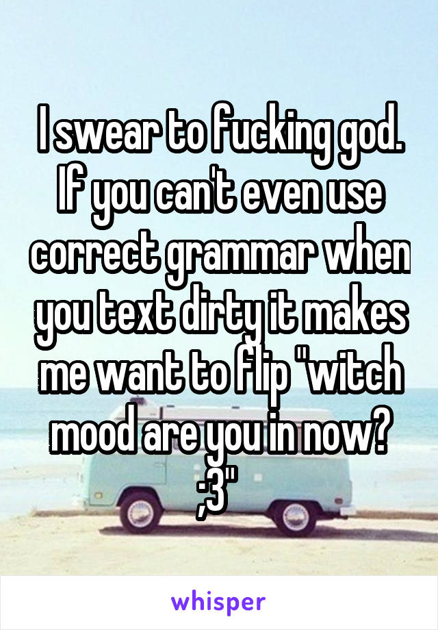 I swear to fucking god. If you can't even use correct grammar when you text dirty it makes me want to flip "witch mood are you in now? ;3" 