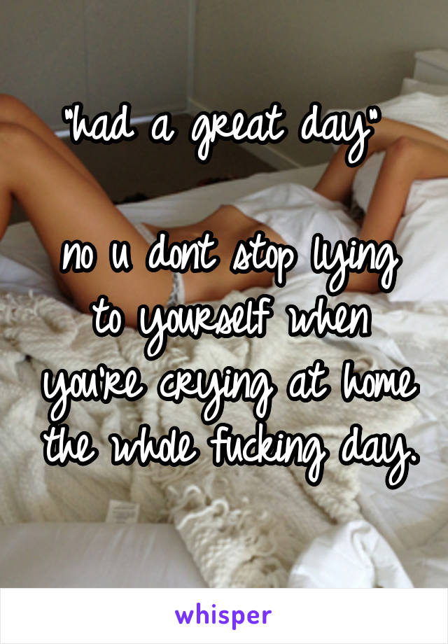 "had a great day" 

no u dont stop lying to yourself when you're crying at home the whole fucking day. 