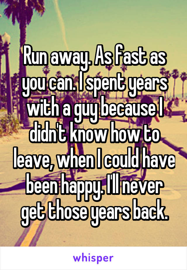 Run away. As fast as you can. I spent years with a guy because I didn't know how to leave, when I could have been happy. I'll never get those years back.