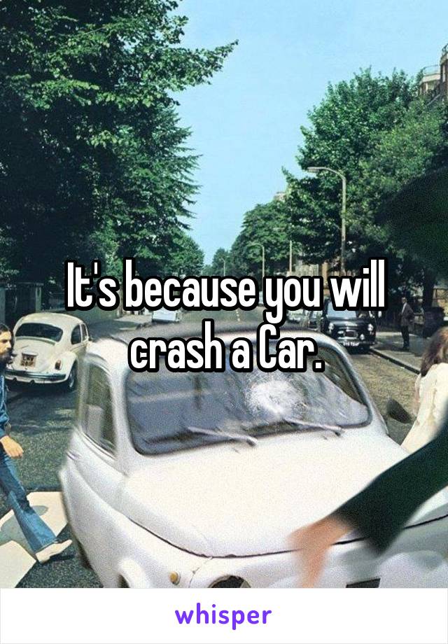It's because you will crash a Car.