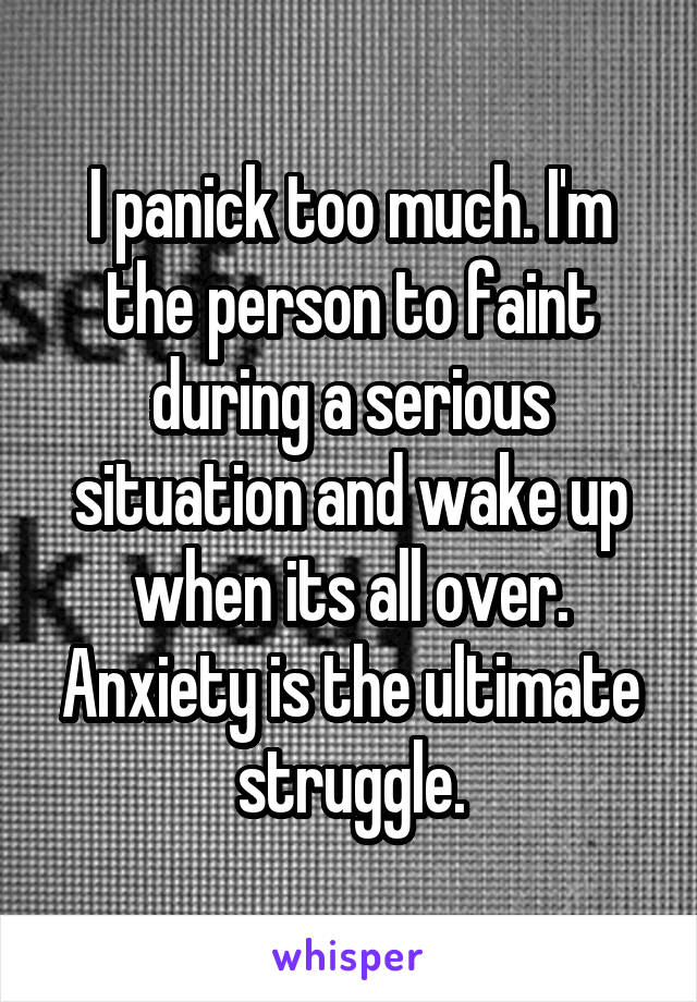 I panick too much. I'm the person to faint during a serious situation and wake up when its all over. Anxiety is the ultimate struggle.