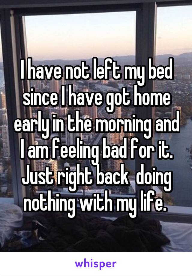 I have not left my bed since I have got home early in the morning and I am feeling bad for it. Just right back  doing nothing with my life. 