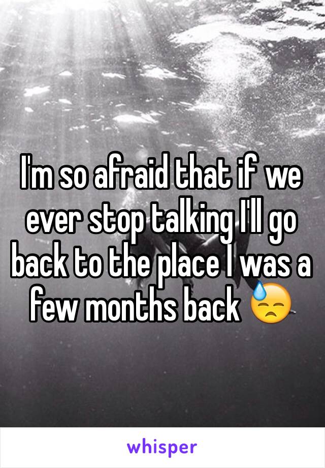 I'm so afraid that if we ever stop talking I'll go back to the place I was a few months back 😓