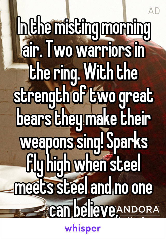 In the misting morning air. Two warriors in the ring. With the strength of two great bears they make their weapons sing! Sparks fly high when steel meets steel and no one can believe,