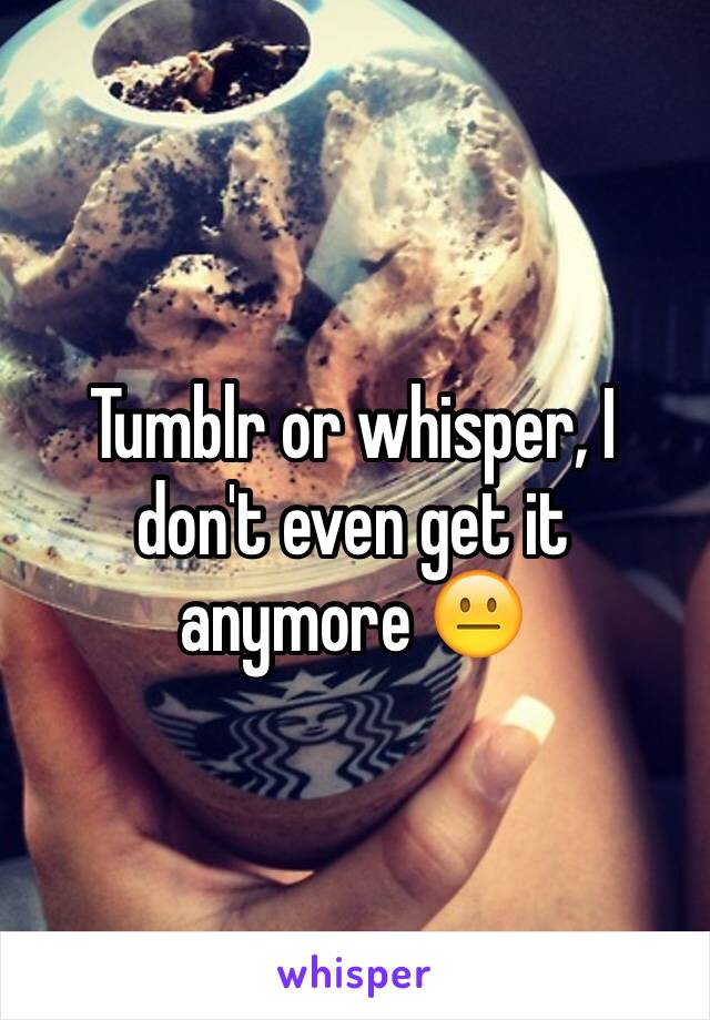 Tumblr or whisper, I don't even get it anymore 😐