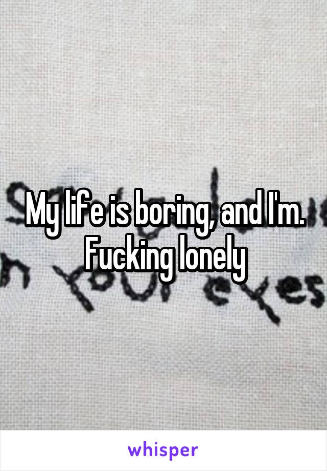 My life is boring, and I'm. Fucking lonely