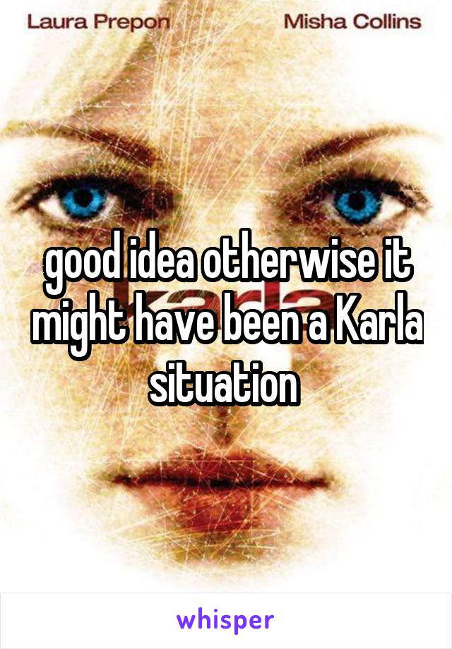 good idea otherwise it might have been a Karla situation 