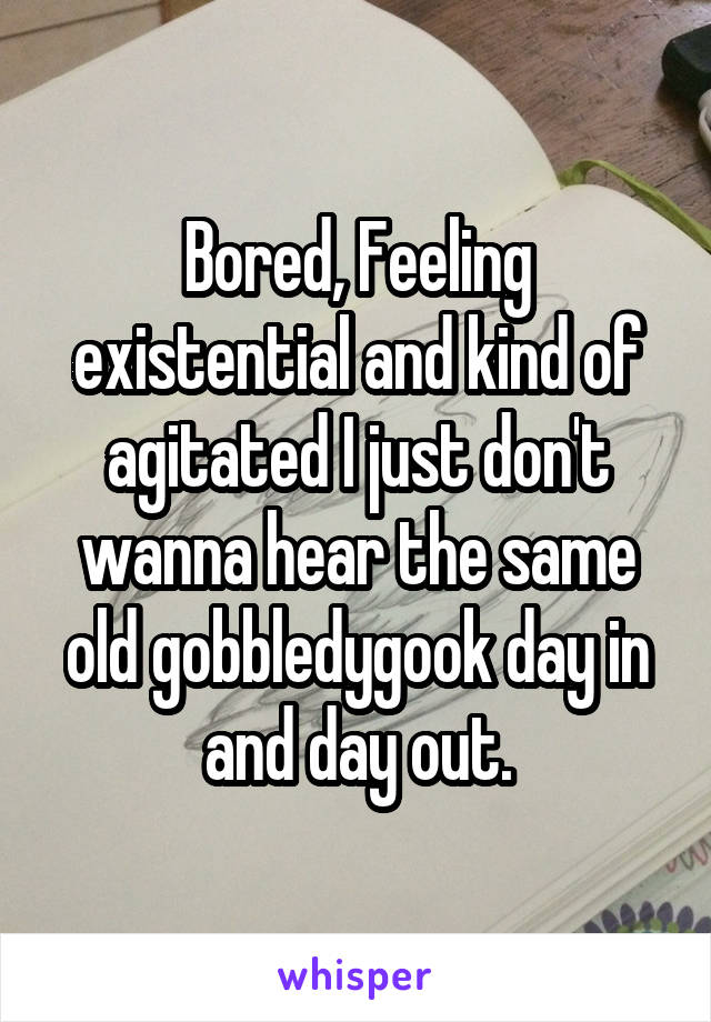 Bored, Feeling existential and kind of agitated I just don't wanna hear the same old gobbledygook day in and day out.