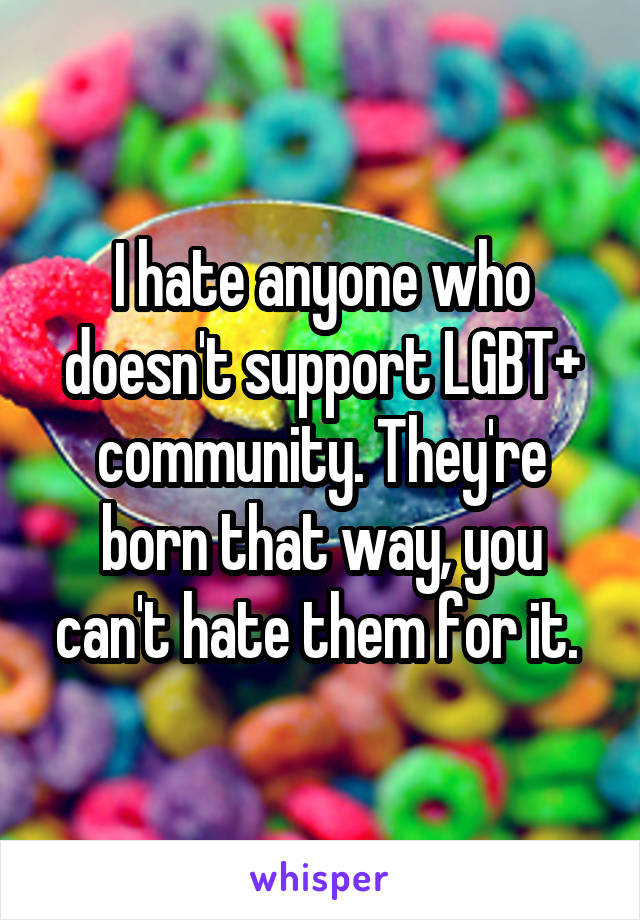 I hate anyone who doesn't support LGBT+ community. They're born that way, you can't hate them for it. 