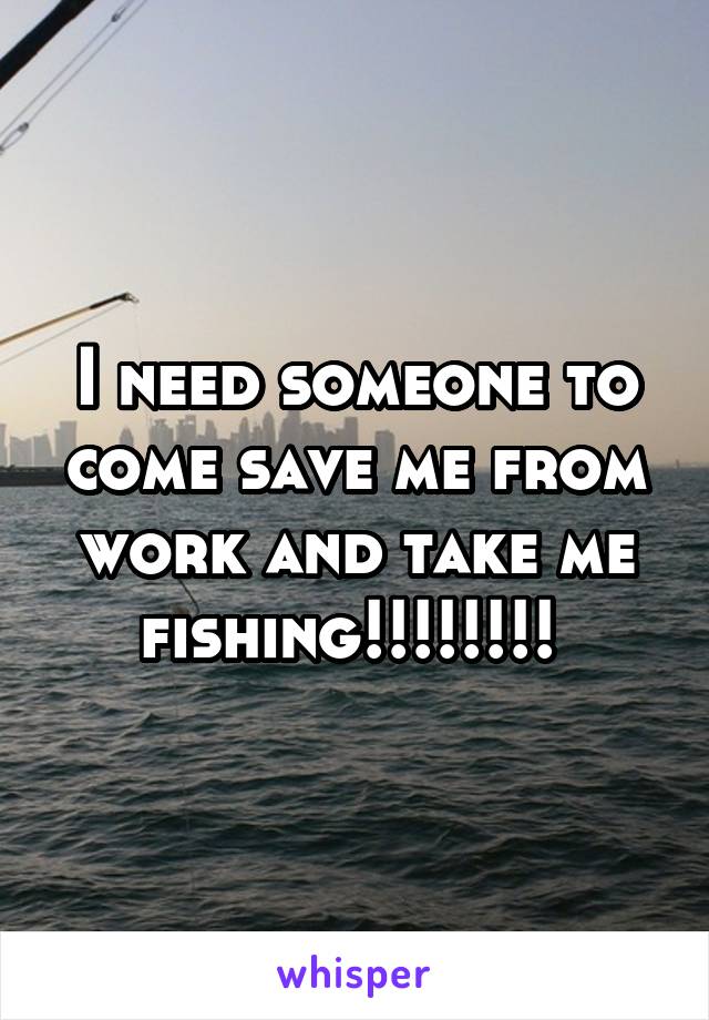 I need someone to come save me from work and take me fishing!!!!!!!! 