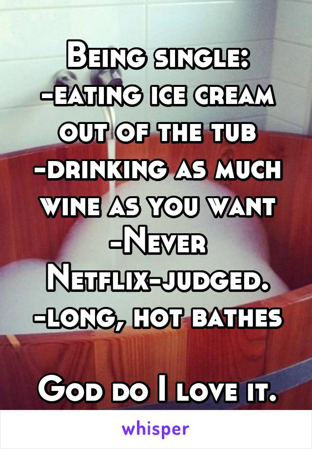 Being single:
-eating ice cream out of the tub
-drinking as much wine as you want
-Never Netflix-judged.
-long, hot bathes

God do I love it.