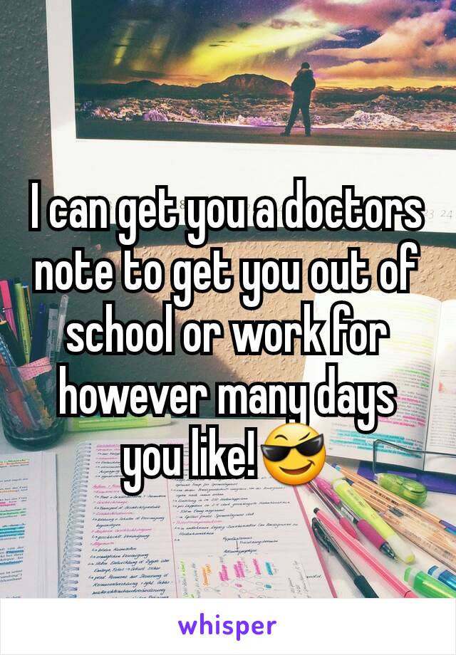 I can get you a doctors note to get you out of school or work for however many days you like!😎