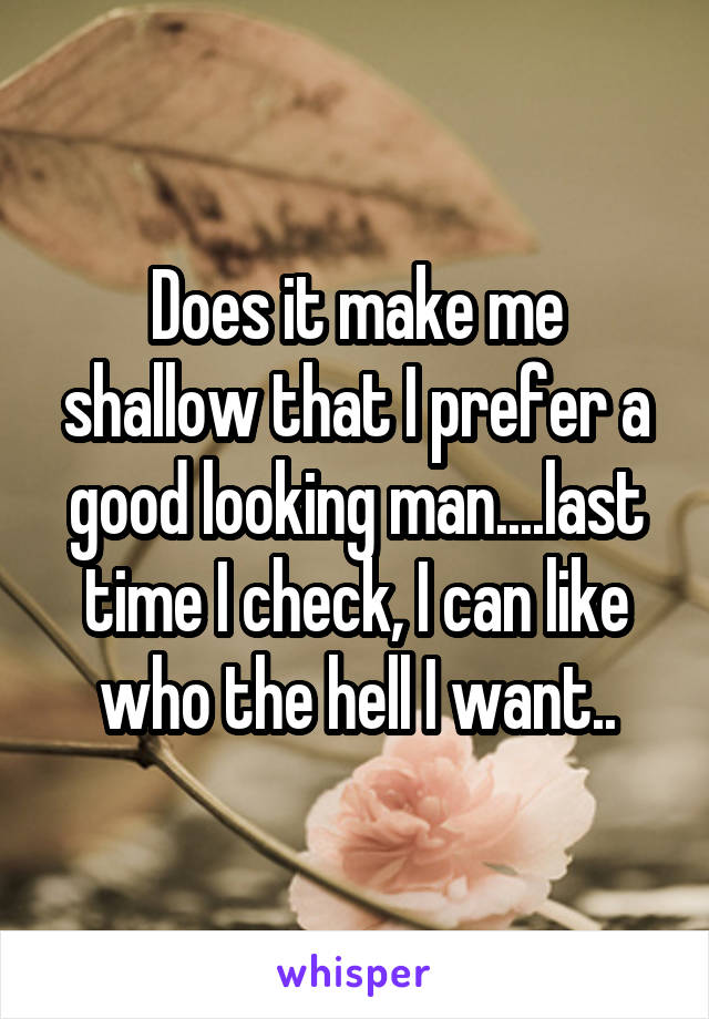 Does it make me shallow that I prefer a good looking man....last time I check, I can like who the hell I want..