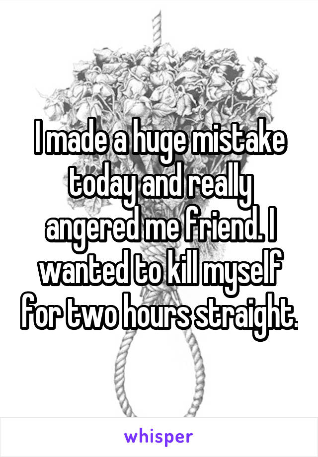 I made a huge mistake today and really angered me friend. I wanted to kill myself for two hours straight.