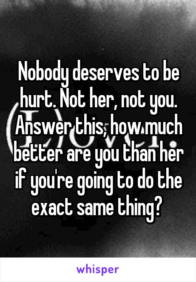 Nobody deserves to be hurt. Not her, not you. Answer this, how much better are you than her if you're going to do the exact same thing? 