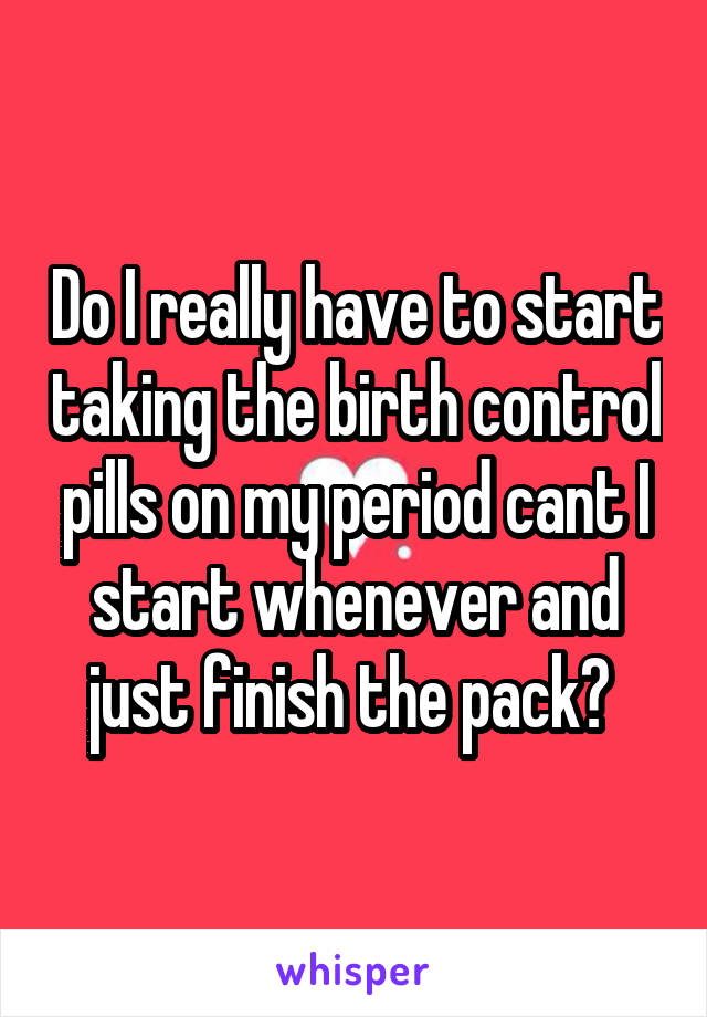 Do I really have to start taking the birth control pills on my period cant I start whenever and just finish the pack? 