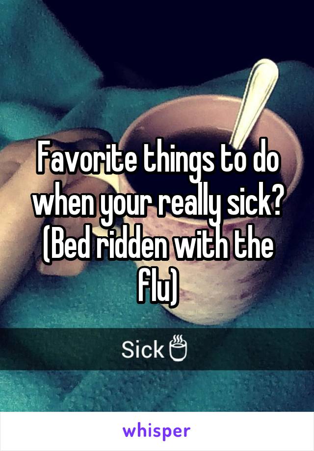 Favorite things to do when your really sick? (Bed ridden with the flu)