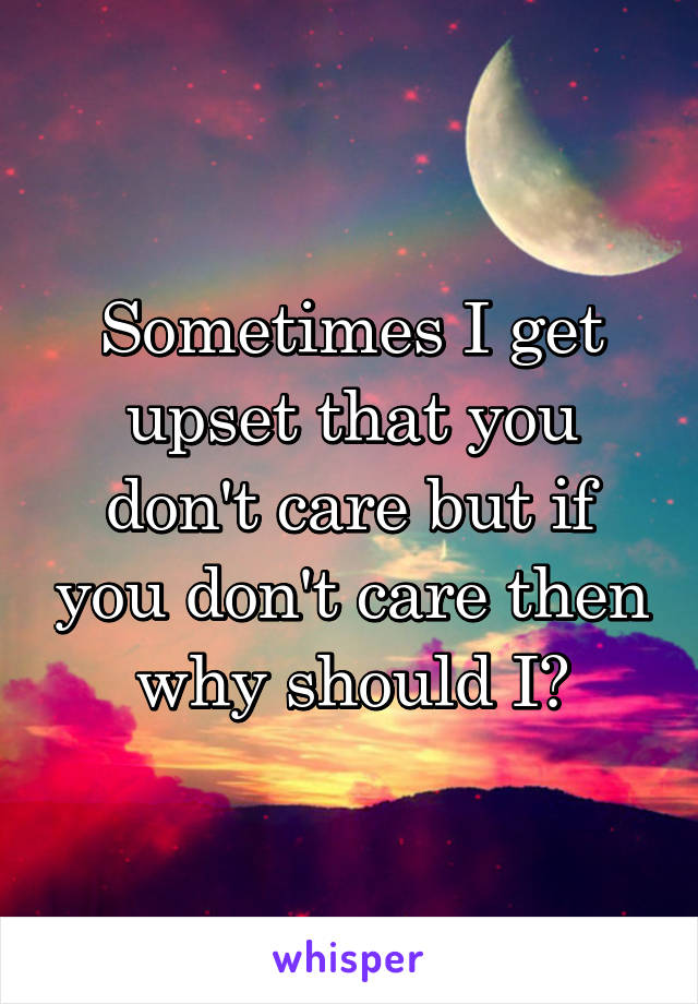 Sometimes I get upset that you don't care but if you don't care then why should I?