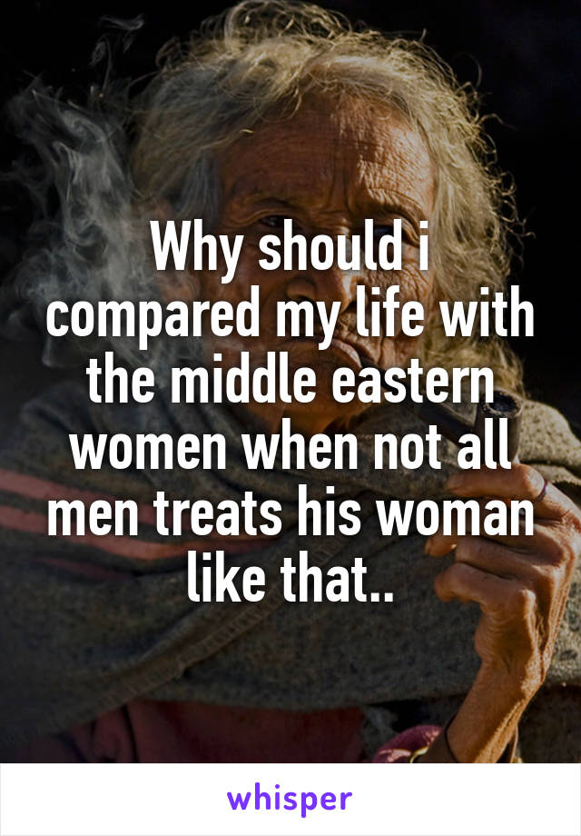 Why should i compared my life with the middle eastern women when not all men treats his woman like that..