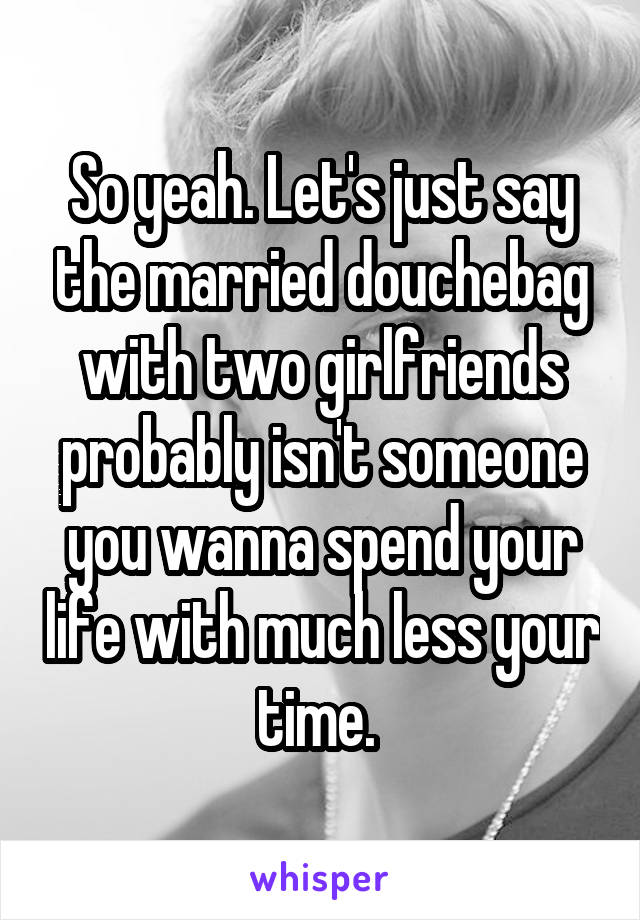 So yeah. Let's just say the married douchebag with two girlfriends probably isn't someone you wanna spend your life with much less your time. 