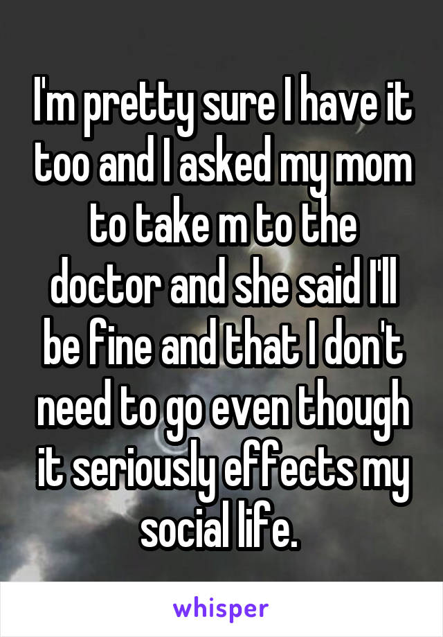 I'm pretty sure I have it too and I asked my mom to take m to the doctor and she said I'll be fine and that I don't need to go even though it seriously effects my social life. 