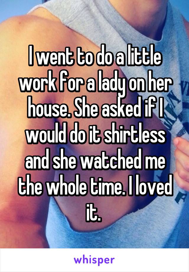 I went to do a little work for a lady on her house. She asked if I would do it shirtless and she watched me the whole time. I loved it. 