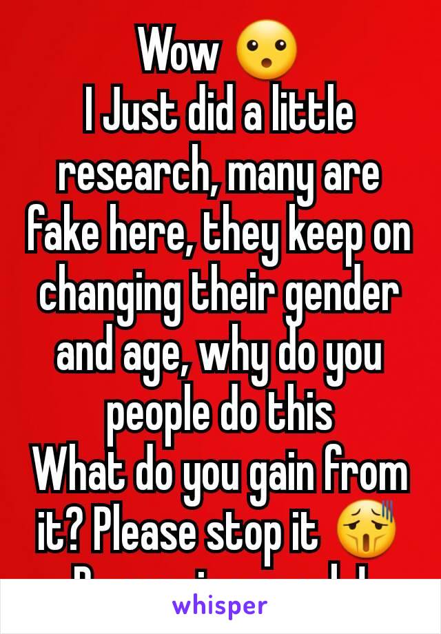 Wow 😮
I Just did a little research, many are fake here, they keep on changing their gender and age, why do you people do this
What do you gain from it? Please stop it 😫
Be genuine people!