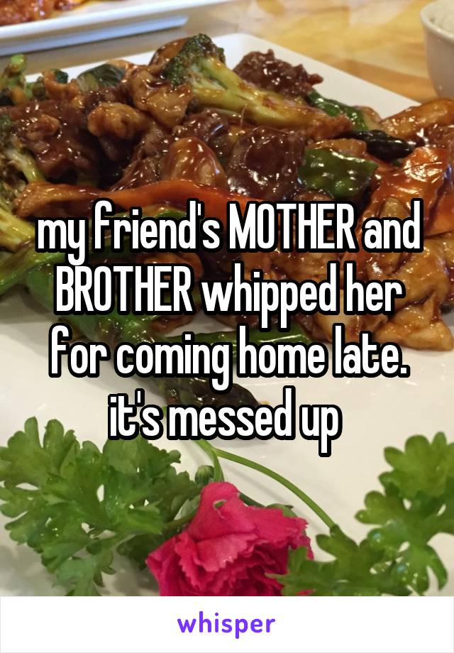 my friend's MOTHER and BROTHER whipped her for coming home late. it's messed up 