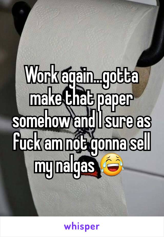 Work again...gotta make that paper somehow and I sure as fuck am not gonna sell my nalgas 😂 