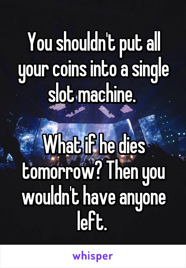 You shouldn't put all your coins into a single slot machine. 

What if he dies tomorrow? Then you wouldn't have anyone left. 