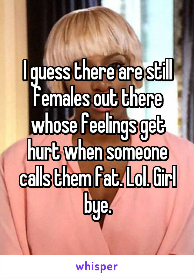 I guess there are still females out there whose feelings get hurt when someone calls them fat. Lol. Girl bye.