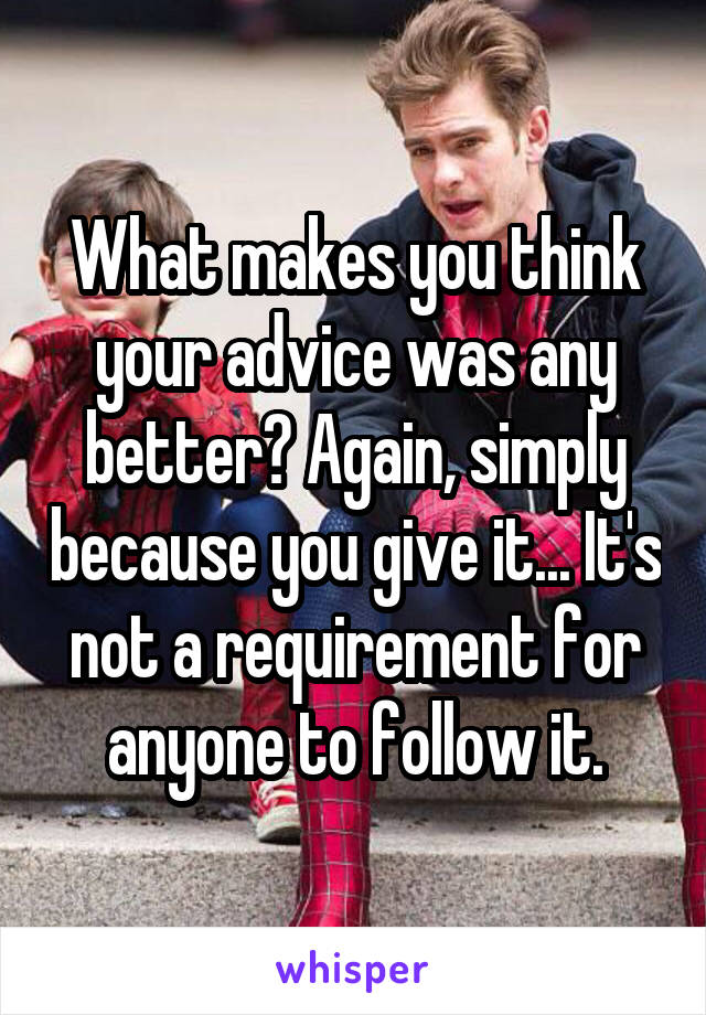 What makes you think your advice was any better? Again, simply because you give it... It's not a requirement for anyone to follow it.