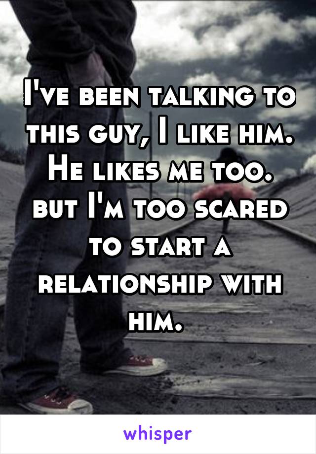 I've been talking to this guy, I like him. He likes me too. but I'm too scared to start a relationship with him. 
