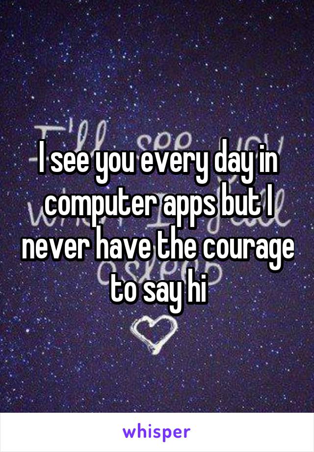 I see you every day in computer apps but I never have the courage to say hi