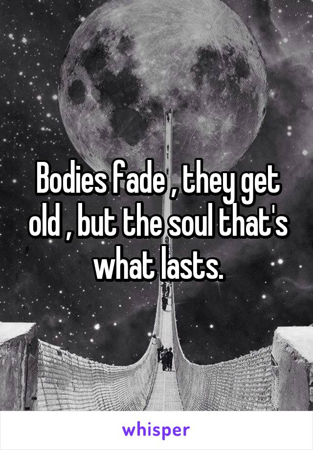 Bodies fade , they get old , but the soul that's what lasts.