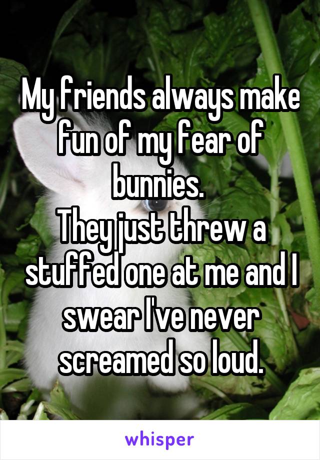 My friends always make fun of my fear of bunnies. 
They just threw a stuffed one at me and I swear I've never screamed so loud.