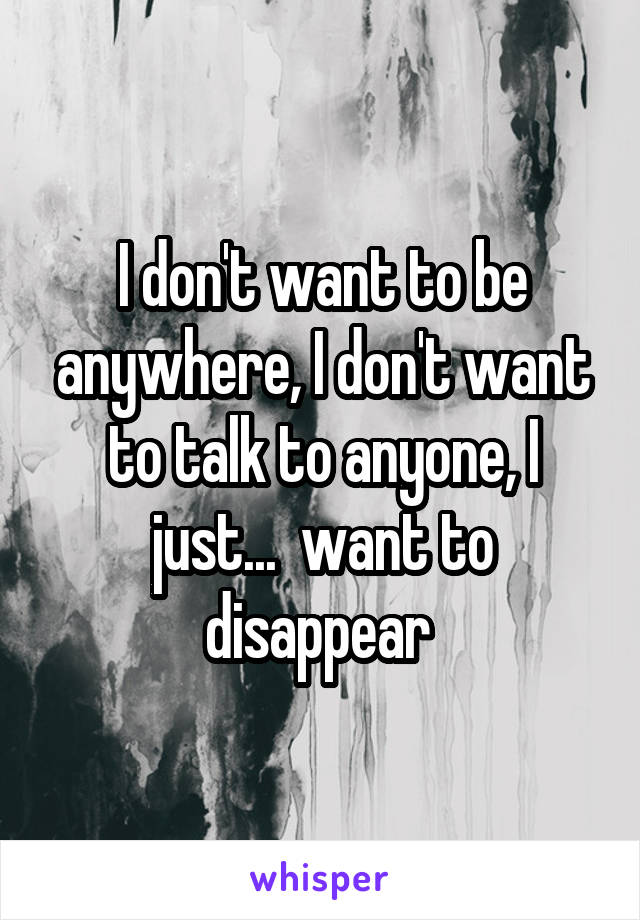 I don't want to be anywhere, I don't want to talk to anyone, I just...  want to disappear 