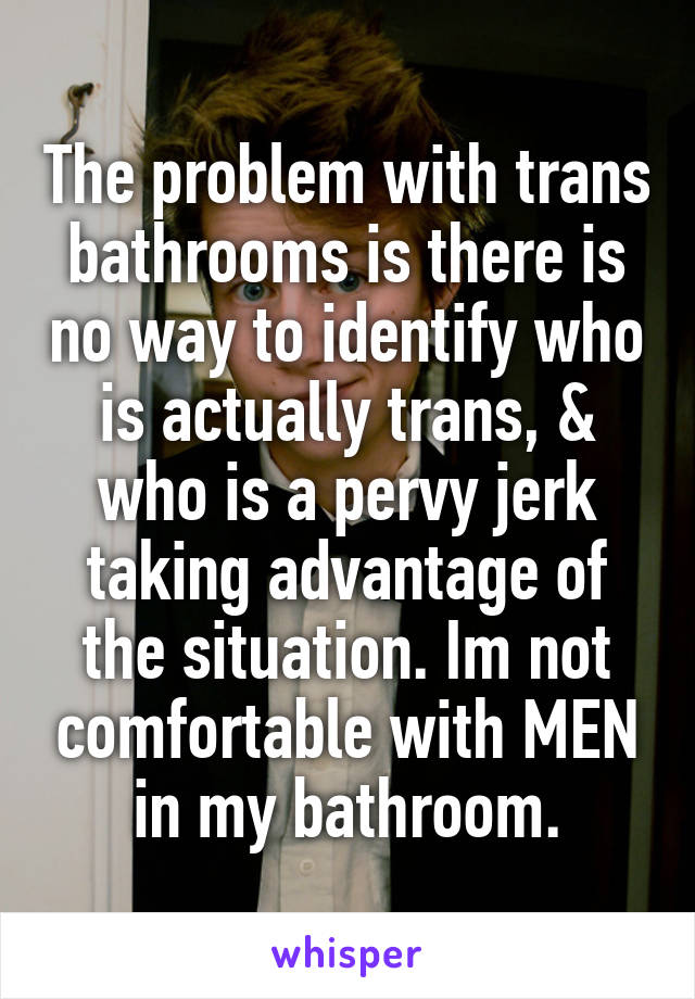 The problem with trans bathrooms is there is no way to identify who is actually trans, & who is a pervy jerk taking advantage of the situation. Im not comfortable with MEN in my bathroom.