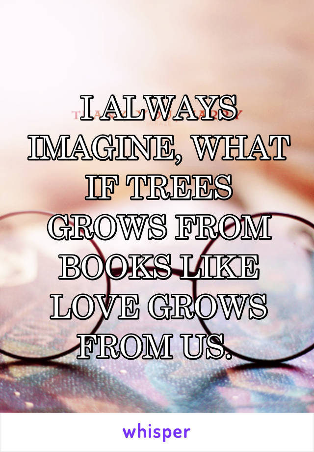 I ALWAYS IMAGINE, WHAT IF TREES GROWS FROM BOOKS LIKE LOVE GROWS FROM US. 