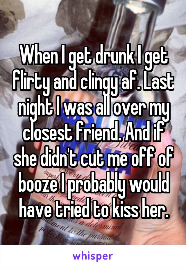 When I get drunk I get flirty and clingy af. Last night I was all over my closest friend. And if she didn't cut me off of booze I probably would have tried to kiss her.